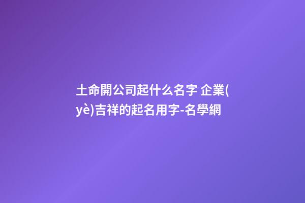 土命開公司起什么名字 企業(yè)吉祥的起名用字-名學網-第1張-公司起名-玄機派